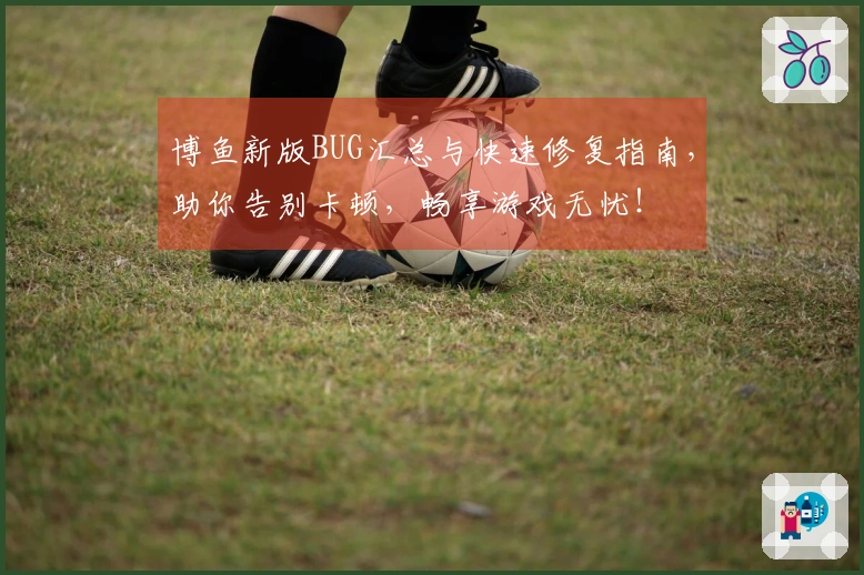 博鱼新版BUG汇总与快速修复指南，助你告别卡顿，畅享游戏无忧！