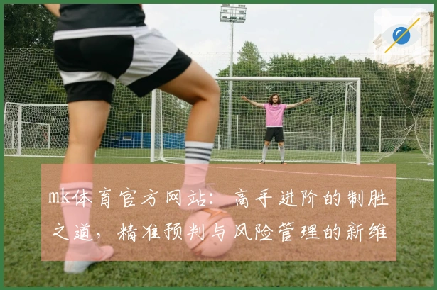 mk体育官方网站：高手进阶的制胜之道，精准预判与风险管理的新维度