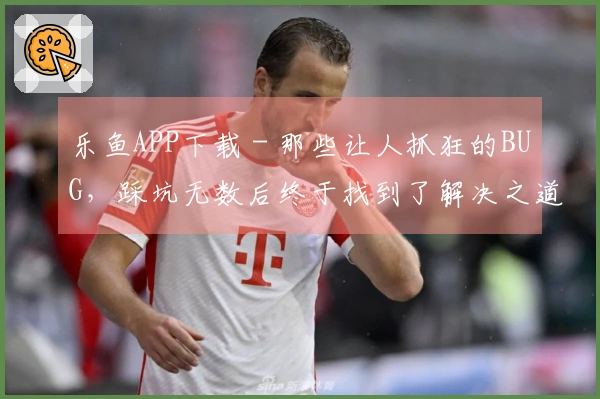 乐鱼APP下载 - 那些让人抓狂的BUG，踩坑无数后终于找到了解决之道
