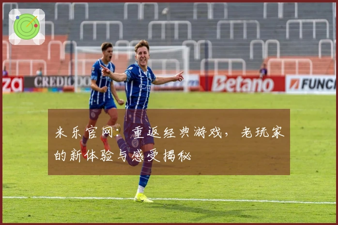 米乐官网：重返经典游戏，老玩家的新体验与感受揭秘